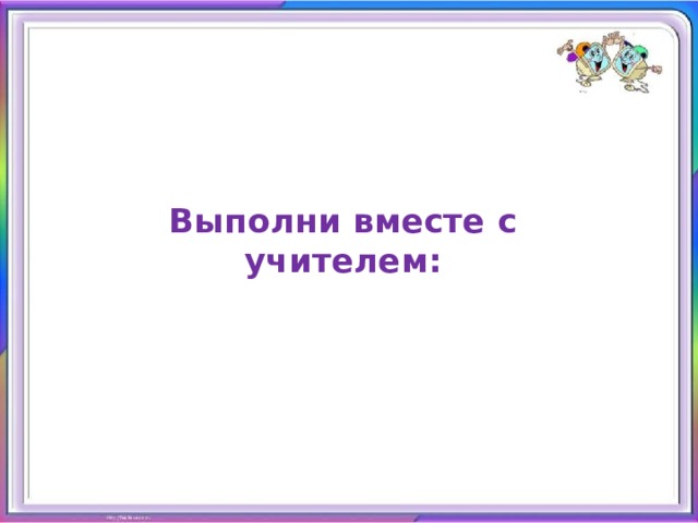 Выполни вместе с учителем: 