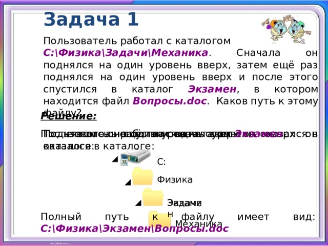 Задача 1 Пользователь работал с каталогом C:\Физика\Задачи\Механика . Сначала он поднялся на один уровень вверх, затем ещё раз поднялся на один уровень вверх и после этого спустился в каталог Экзамен , в котором находится файл Вопросы.doc . Каков путь к этому файлу? Решение:  Поднявшись ещё на один уровень вверх он оказался в каталоге: Поднявшись на один уровень вверх он оказался в каталоге: Пользователь работал с каталогом После этого он спустился в каталог Экзамен : C: Физика Задачи Экзамен Полный путь к файлу имеет вид: C:\Физика\Экзамен\Вопросы.doc Механика 