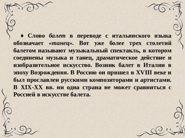 ♦ Слово балет в переводе с итальянского языка обозначает «танец». Вот уже более трех столетий балетом называют музы­кальный спектакль, в котором соединены музыка и танец, драмати­ческое действие и изобразительное искусство. Возник балет в Италии в эпоху Возрождения. В Россию он пришел в XVIII веке и был прославлен русскими композиторами и артистами. В XIX-XX вв. ни одна страна не может сравниться с Россией в искусстве балета. 