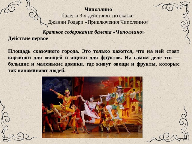 Чиполлино балет в 3-х действиях по сказке Джанни Родари «Приключения Чиполлино» Краткое содержание балета «Чиполлино» Действие первое  Площадь сказочного города. Это только кажется, что на ней стоят корзинки для овощей и ящики для фруктов. На самом деле это — большие и маленькие домики, где живут овощи и фрукты, которые так напоминают людей. 