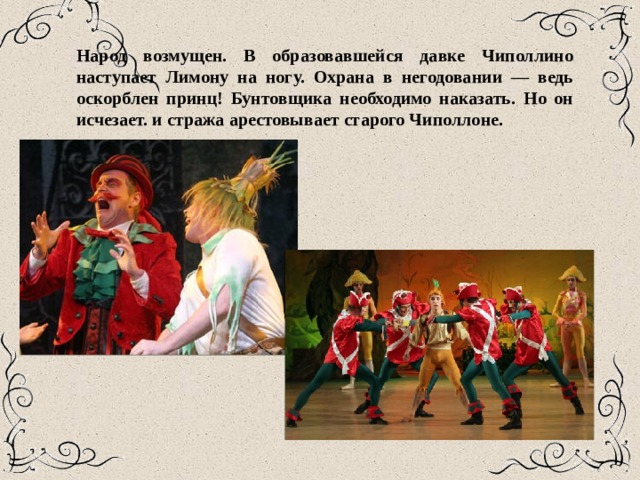 Народ возмущен. В образовавшейся давке Чиполлино наступает Лимону на ногу. Охрана в негодовании — ведь оскорблен принц! Бунтовщика необходимо наказать. Но он исчезает. и стража арестовывает старого Чиполлоне. 