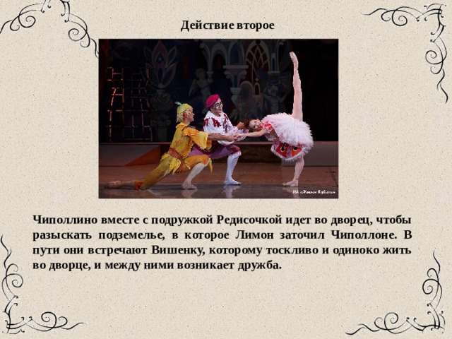 Действие второе  Чиполлино вместе с подружкой Редисочкой идет во дворец, чтобы разыскать подземелье, в которое Лимон заточил Чиполлоне. В пути они встречают Вишенку, которому тоскливо и одиноко жить во дворце, и между ними возникает дружба. 