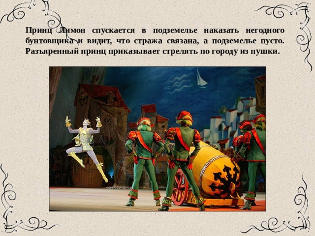 Принц Лимон спускается в подземелье наказать негодного бунтовщика и видит, что стража свя­зана, а подземелье пусто. Разъяренный принц приказывает стрелять по городу из пушки. 