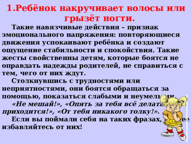 Ребёнок накручивает волосы или грызёт ногти.  Такие навязчивые действия – признак эмоционального напряжения: повторяющиеся движения успокаивают ребёнка и создают ощущение стабильности и спокойствия. Такие жесты свойственны детям, которые боятся не оправдать надежды родителей, не справиться с тем, чего от них ждут.  Столкнувшись с трудностями или неприятностями, они боятся обращаться за помощью, показаться слабыми и неумелыми.  «Не мешай!», «Опять за тебя всё делать приходится!», «От тебя никакого толку!».  Если вы поймали себя на таких фразах, скорее избавляйтесь от них! 