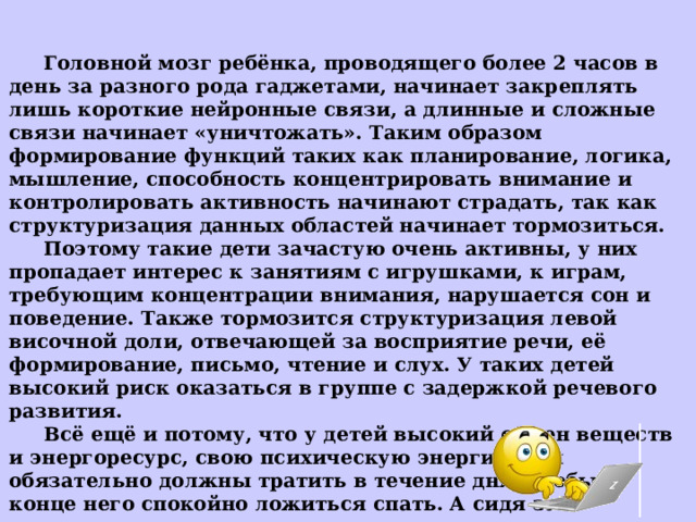  Головной мозг ребёнка, проводящего более 2 часов в день за разного рода гаджетами, начинает закреплять лишь короткие нейронные связи, а длинные и сложные связи начинает «уничтожать». Таким образом формирование функций таких как планирование, логика, мышление, способность концентрировать внимание и контролировать активность начинают страдать, так как структуризация данных областей начинает тормозиться.  Поэтому такие дети зачастую очень активны, у них пропадает интерес к занятиям с игрушками, к играм, требующим концентрации внимания, нарушается сон и поведение. Также тормозится структуризация левой височной доли, отвечающей за восприятие речи, её формирование, письмо, чтение и слух. У таких детей высокий риск оказаться в группе с задержкой речевого развития.  Всё ещё и потому, что у детей высокий обмен веществ и энергоресурс, свою психическую энергию они обязательно должны тратить в течение дня, чтобы в конце него спокойно ложиться спать. А сидя за гаджетами психическая энергия не тратится никак. 