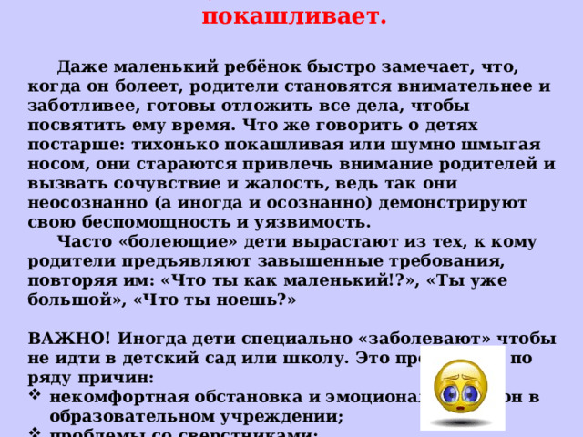 2. Сопит, шмыгает носом или покашливает.   Даже маленький ребёнок быстро замечает, что, когда он болеет, родители становятся внимательнее и заботливее, готовы отложить все дела, чтобы посвятить ему время. Что же говорить о детях постарше: тихонько покашливая или шумно шмыгая носом, они стараются привлечь внимание родителей и вызвать сочувствие и жалость, ведь так они неосознанно (а иногда и осознанно) демонстрируют свою беспомощность и уязвимость.  Часто «болеющие» дети вырастают из тех, к кому родители предъявляют завышенные требования, повторяя им: «Что ты как маленький!?», «Ты уже большой», «Что ты ноешь?»  ВАЖНО! Иногда дети специально «заболевают» чтобы не идти в детский сад или школу. Это происходит по ряду причин: некомфортная обстановка и эмоциональный фон в образовательном учреждении; проблемы со сверстниками; нехватка родительского внимания и заботы.     