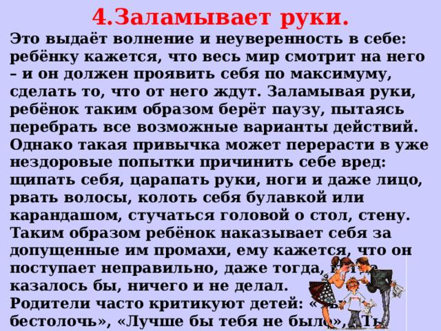 4.Заламывает руки. Это выдаёт волнение и неуверенность в себе: ребёнку кажется, что весь мир смотрит на него – и он должен проявить себя по максимуму, сделать то, что от него ждут. Заламывая руки, ребёнок таким образом берёт паузу, пытаясь перебрать все возможные варианты действий. Однако такая привычка может перерасти в уже нездоровые попытки причинить себе вред: щипать себя, царапать руки, ноги и даже лицо, рвать волосы, колоть себя булавкой или карандашом, стучаться головой о стол, стену. Таким образом ребёнок наказывает себя за допущенные им промахи, ему кажется, что он поступает неправильно, даже тогда, когда казалось бы, ничего и не делал. Родители часто критикуют детей: «Ты бестолочь», «Лучше бы тебя не было», «Ты только всё портишь!»  