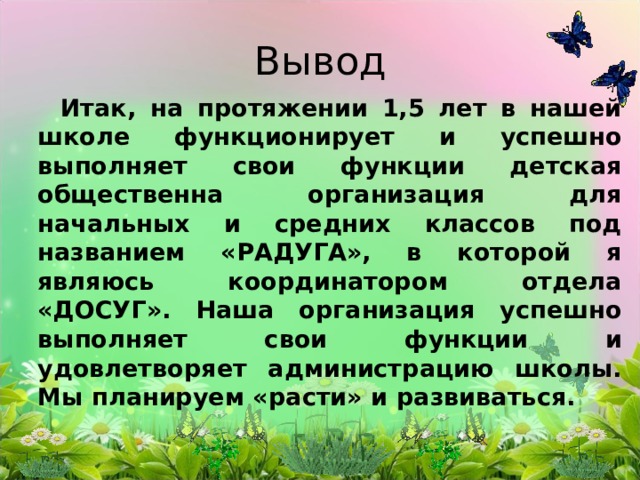 Вывод  Итак, на протяжении 1,5 лет в нашей школе функционирует и успешно выполняет свои функции детская общественна организация для начальных и средних классов под названием «РАДУГА», в которой я являюсь координатором отдела «ДОСУГ». Наша организация успешно выполняет свои функции и удовлетворяет администрацию школы. Мы планируем «расти» и развиваться. 
