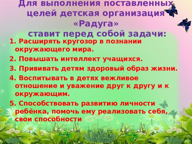 Для выполнения поставленных целей детская организация «Радуга»  ставит перед собой задачи: 1. Расширять кругозор в познании окружающего мира. 2. Повышать интеллект учащихся. 3. Прививать детям здоровый образ жизни. 4. Воспитывать в детях вежливое отношение и уважение друг к другу и к окружающим. 5. Способствовать развитию личности ребёнка, помочь ему реализовать себя, свои способности  