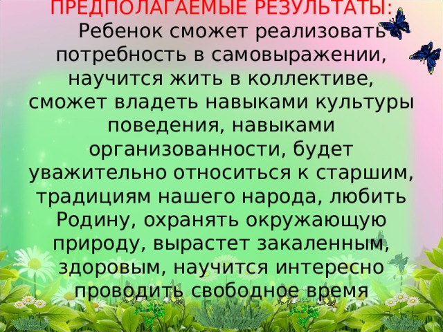 ПРЕДПОЛАГАЕМЫЕ РЕЗУЛЬТАТЫ:   Ребенок сможет реализовать потребность в самовыражении, научится жить в коллективе, сможет владеть навыками культуры поведения, навыками организованности, будет уважительно относиться к старшим, традициям нашего народа, любить Родину, охранять окружающую природу, вырастет закаленным, здоровым, научится интересно проводить свободное время    