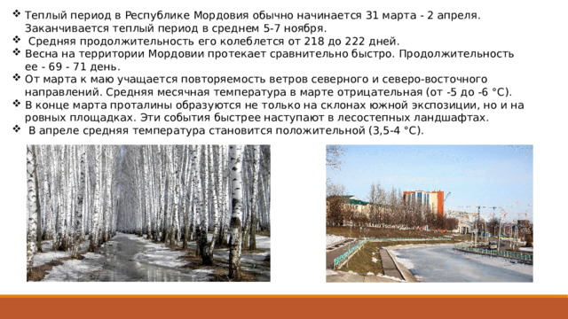 Теплый период в Республике Мордовия обычно начинается 31 марта - 2 апреля. Заканчивается теплый период в среднем 5-7 ноября.  Средняя продолжительность его колеблется от 218 до 222 дней. Весна на территории Мордовии протекает сравнительно быстро. Продолжительность ее - 69 - 71 день. От марта к маю учащается повторяемость ветров северного и северо-восточного направлений. Средняя месячная температура в марте отрицательная (от -5 до -6 °C). В конце марта проталины образуются не только на склонах южной экспозиции, но и на ровных площадках. Эти со­бытия быстрее наступают в лесостепных ландшафтах.  В апреле средняя температура становится положительной (3,5-4 °C). 