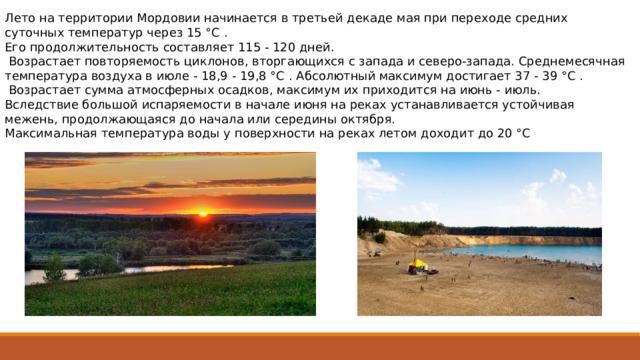 Лето на территории Мордовии начинается в третьей декаде мая при переходе средних суточных температур через 15 °C . Его продолжи­тельность составляет 115 - 120 дней.  Возрастает повторяемость циклонов, вторгающихся с запада и северо-запада. Среднемесячная тем­пература воздуха в июле - 18,9 - 19,8 °C . Абсолютный макси­мум достигает 37 - 39 °C .  Возрастает сумма ат­мосферных осадков, максимум их приходится на июнь - июль. Вследствие большой испаряемости в начале июня на реках устанавли­вается устойчивая межень, продолжающаяся до начала или середины октября. Максимальная температура воды у поверхности на реках летом доходит до 20 °C 