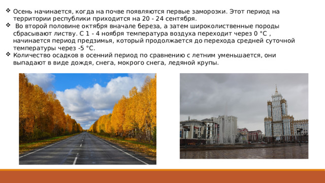 Осень начинается, когда на почве появляются первые замо­розки. Этот период на территории республики приходится на 20 - 24 сентября.  Во второй половине октября вначале береза, а затем ши­роколиственные породы сбрасывают листву. С 1 - 4 ноября темпера­тура воздуха переходит через 0 °C , начинается период пред­зимья, который продолжается до перехода средней суточной темпера­туры через -5 °C. Количество осадков в осенний период по сравнению с летним уменьшается, они выпадают в виде дождя, снега, мокрого снега, ледяной крупы. 