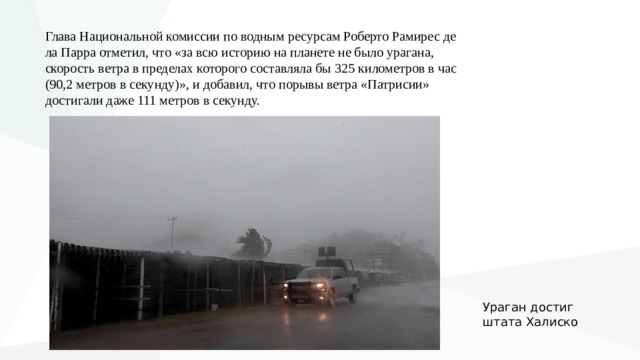 Глава Национальной комиссии по водным ресурсам Роберто Рамирес де ла Парра отметил, что «за всю историю на планете не было урагана, скорость ветра в пределах которого составляла бы 325 километров в час (90,2 метров в секунду)», и добавил, что порывы ветра «Патрисии» достигали даже 111 метров в секунду. У раган достиг штата Халиско 