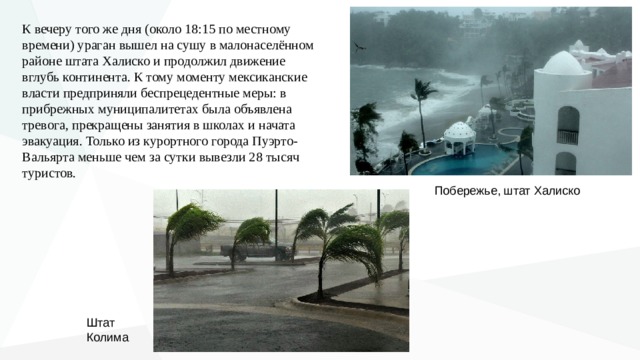К вечеру того же дня (около 18:15 по местному времени) ураган  вышел   на сушу в малонаселённом районе штата Халиско и продолжил движение вглубь континента. К тому моменту мексиканские власти предприняли беспрецедентные меры: в прибрежных муниципалитетах была объявлена тревога, прекращены занятия в школах и начата эвакуация. Только из курортного города Пуэрто- Вальярта меньше чем за сутки вывезли 28 тысяч туристов. Побережье, штат Халиско Штат Колима 