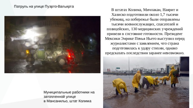 Патруль на улице Пуэрто-Вальярта В штатах Колима, Мичоакан, Наярит и Халиско подготовили около 1,7 тысячи убежищ, на побережье были отправлены тысячи военнослужащих, спасателей и полицейских, 130 медицинских учреждений привели в состояние готовности. Президент Мексики Энрике Пенья Ньето выступил перед журналистами с заявлением, что страна подготовилась к удару стихии, однако предсказать последствия заранее невозможно. Муниципальные работники на затопленной улице  в Мансанильо, штат Колима 