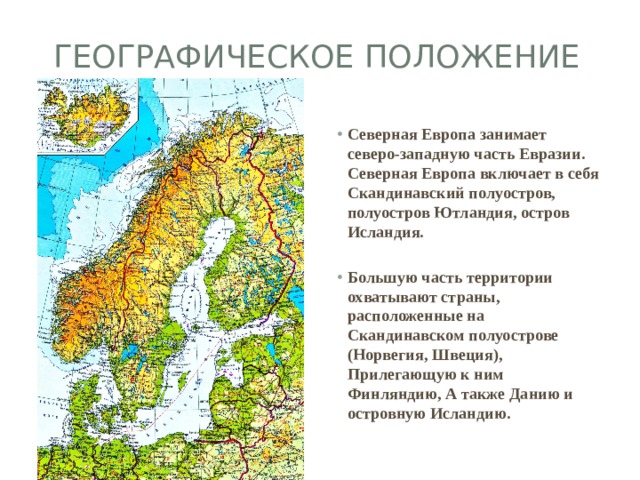 Географическое положение Северная Европа занимает северо-западную часть Евразии.  Северная Европа включает в себя Скандинавский полуостров, полуостров Ютландия, остров Исландия.  Большую часть территории охватывают страны, расположенные на Скандинавском полуострове (Норвегия, Швеция), Прилегающую к ним Финляндию, А также Данию и островную Исландию. 