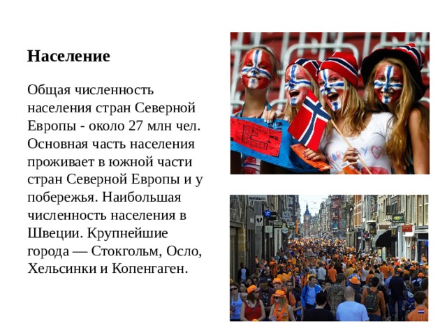  Население   Общая численность населения стран Северной Европы - около 27 млн чел. Основная часть населения проживает в южной части стран Северной Европы и у побережья. Наибольшая численность населения в Швеции. Крупнейшие города — Стокгольм, Осло, Хельсинки и Копенгаген.   