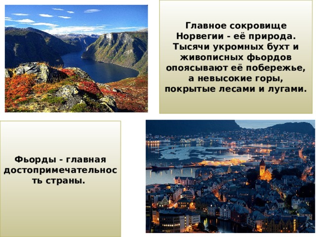 Главное сокровище Норвегии - её природа. Тысячи укромных бухт и живописных фьордов опоясывают её побережье, а невысокие горы, покрытые лесами и лугами. Фьорды - главная достопримечательность страны.    