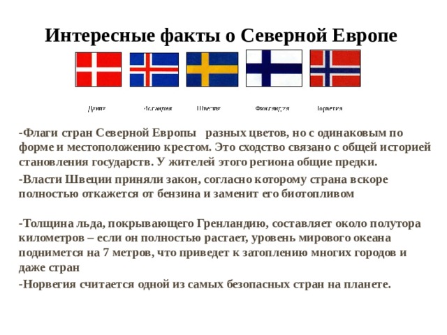 Интересные факты о Северной Европе -Флаги стран Северной Европы разных цветов, но с одинаковым по форме и местоположению крестом. Это сходство связано с общей историей становления государств. У жителей этого региона общие предки. -Власти Швеции приняли закон, согласно которому страна вскоре полностью откажется от бензина и заменит его биотопливом   -Толщина льда, покрывающего Гренландию, составляет около полутора километров – если он полностью растает, уровень мирового океана поднимется на 7 метров, что приведет к затоплению многих городов и даже стран -Норвегия считается одной из самых безопасных стран на планете. 