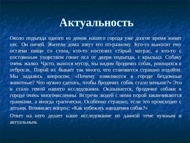 Актуальность   Около подъезда одного из домов нашего города уже долгое время живет пес. Он ничей. Жители дома зовут его по-разному. Кто-то выносит ему остатки пищи со стола, кто-то постелил старый матрас, а кто-то с постоянным упорством гонит пса от двери подъезда, с крыльца. Собаку очень жалко. Часто, вынося мусор, мы видим бродячих собак, роющихся в отбросах. Порой их бывает так много, что становится страшно подойти. Мы задались вопросом: «Почему появляются в городе бездомные животные? Что нужно сделать, чтобы бродячих собак стало меньше?» Это и стало темой нашего исследования. Оказывается, бродячие собаки в городе очень многочисленны. Встречи людей с ними порой заканчиваются травмами, а иногда трагически. Особенно страшно, если это происходит с детьми. Возникает вопрос: «Как избежать нападения собак?» Ответ на него делает наше исследование по данной теме нужным и актуальным. 