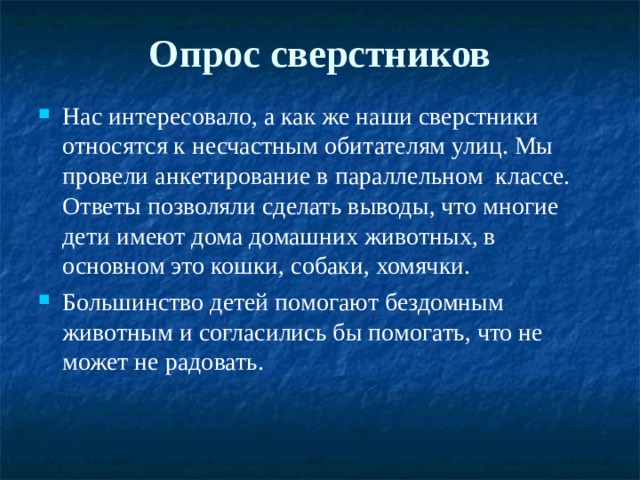 Опрос сверстников   Нас интересовало, а как же наши сверстники относятся к несчастным обитателям улиц. Мы провели анкетирование в параллельном классе. Ответы позволяли сделать выводы, что многие дети имеют дома домашних животных, в основном это кошки, собаки, хомячки. Большинство детей помогают бездомным животным и согласились бы помогать, что не может не радовать. 