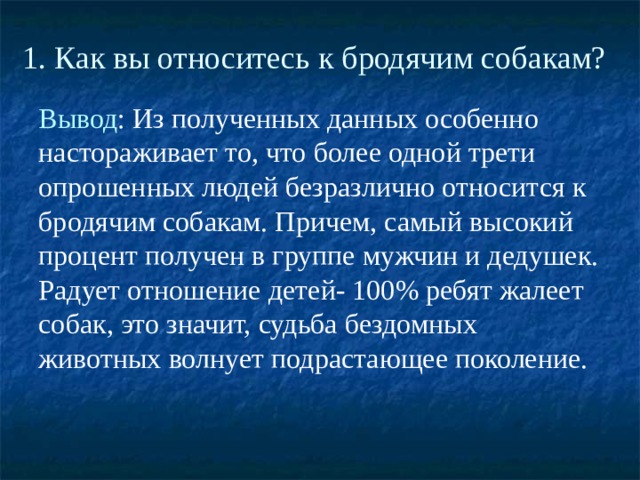 1. Как вы относитесь к бродячим собакам?   Вывод : Из полученных данных особенно настораживает то, что более одной трети опрошенных людей безразлично относится к бродячим собакам. Причем, самый высокий процент получен в группе мужчин и дедушек. Радует отношение детей- 100% ребят жалеет собак, это значит, судьба бездомных животных волнует подрастающее поколение. 