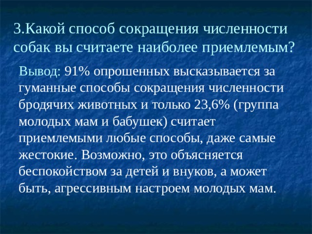 3.Какой способ сокращения численности собак вы считаете наиболее приемлемым? Вывод: 91% опрошенных высказывается за гуманные способы сокращения численности бродячих животных и только 23,6% (группа молодых мам и бабушек) считает приемлемыми любые способы, даже самые жестокие. Возможно, это объясняется беспокойством за детей и внуков, а может быть, агрессивным настроем молодых мам. 