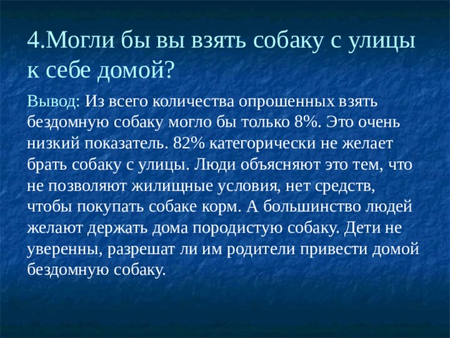 4.Могли бы вы взять собаку с улицы к себе домой? Вывод: Из всего количества опрошенных взять бездомную собаку могло бы только 8%. Это очень низкий показатель. 82% категорически не желает брать собаку с улицы. Люди объясняют это тем, что не позволяют жилищные условия, нет средств, чтобы покупать собаке корм. А большинство людей желают держать дома породистую собаку. Дети не уверенны, разрешат ли им родители привести домой бездомную собаку. 