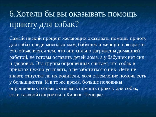 6.Хотели бы вы оказывать помощь приюту для собак? Самый низкий процент желающих оказывать помощь приюту для собак среди молодых мам, бабушек и женщин в возрасте. Это объясняется тем, что они сильно загружены домашней работой, не готовы оставить детей дома, а у бабушек нет сил и здоровья. Эта группа опрошенных считает, что собак в приютах нужно усыплять, а не заботиться о них. Дети не знают, отпустят ли их родители, хотя стремление помочь есть у большинства. И в то же время, больше половины опрошенных готовы оказывать помощь приюту для собак, если таковой откроется в Кирово-Чепецке. 