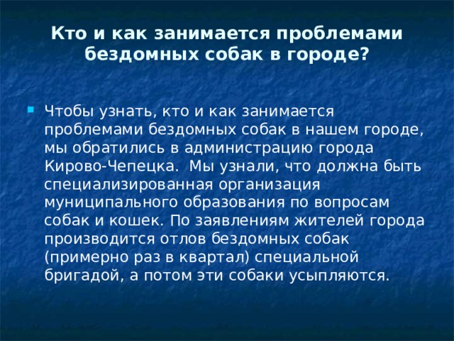 Кто и как занимается проблемами бездомных собак в городе?   Чтобы узнать, кто и как занимается проблемами бездомных собак в нашем городе, мы обратились в администрацию города Кирово-Чепецка. Мы узнали, что должна быть специализированная организация муниципального образования по вопросам собак и кошек. По заявлениям жителей города производится отлов бездомных собак (примерно раз в квартал) специальной бригадой, а потом эти собаки усыпляются.  