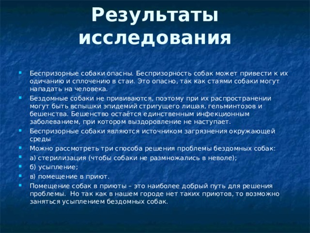 Результаты исследования   Беспризорные собаки опасны. Беспризорность собак может привести к их одичанию и сплочению в стаи. Это опасно, так как стаями собаки могут нападать на человека. Бездомные собаки не прививаются, поэтому при их распространении могут быть вспышки эпидемий стригущего лишая, гельминтозов и бешенства. Бешенство остаётся единственным инфекционным заболеванием, при котором выздоровление не наступает. Беспризорные собаки являются источником загрязнения окружающей среды Можно рассмотреть три способа решения проблемы бездомных собак: а) стерилизация (чтобы собаки не размножались в неволе); б) усыпление; в) помещение в приют. Помещение собак в приюты – это наиболее добрый путь для решения проблемы. Но так как в нашем городе нет таких приютов, то возможно заняться усыплением бездомных собак.  