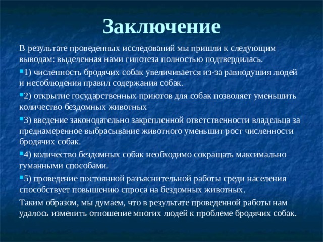 Заключение   В результате проведенных исследований мы пришли к следующим выводам: выделенная нами гипотеза полностью подтвердилась. 1) численность бродячих собак увеличивается из-за равнодушия людей и несоблюдения правил содержания собак. 2) открытие государственных приютов для собак позволяет уменьшить количество бездомных животных 3) введение законодательно закрепленной ответственности владельца за преднамеренное выбрасывание животного уменьшит рост численности бродячих собак. 4) количество бездомных собак необходимо сокращать максимально гуманными способами. 5) проведение постоянной разъяснительной работы среди населения способствует повышению спроса на бездомных животных. Таким образом, мы думаем, что в результате проведенной работы нам удалось изменить отношение многих людей к проблеме бродячих собак. 