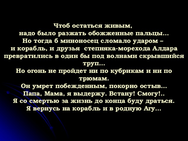 Чтоб остаться живым,  надо было разжать обожженные пальцы…  Но тогда б миноносец сломало ударом –  и корабль, и друзья степняка-морехода Алдара  превратились в один бы под волнами скрывшийся труп…  Но огонь не пройдет ни по кубрикам и ни по трюмам.  Он умрет побежденным, покорно остыв…  Папа, Мама, я выдержу. Встану! Смогу!..  Я со смертью за жизнь до конца буду драться.  Я вернусь на корабль и в родную Агу… 