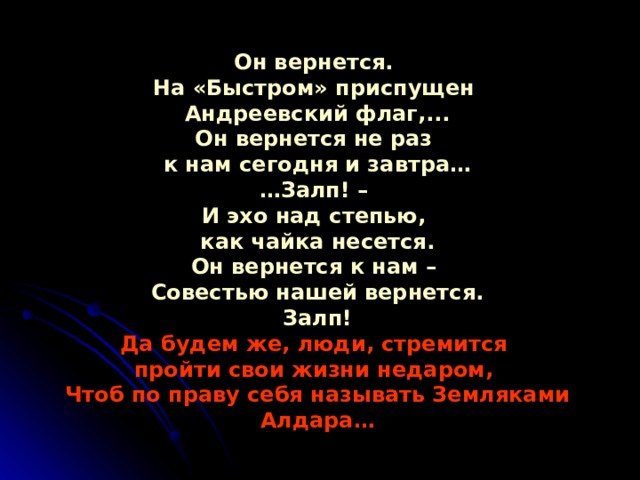 Он вернется.  На «Быстром» приспущен  Андреевский флаг,...  Он вернется не раз  к нам сегодня и завтра…  …Залп! –  И эхо над степью,  как чайка несется.  Он вернется к нам –  Совестью нашей вернется.  Залп!  Да будем же, люди, стремится  пройти свои жизни недаром,  Чтоб по праву себя называть Земляками Алдара… 