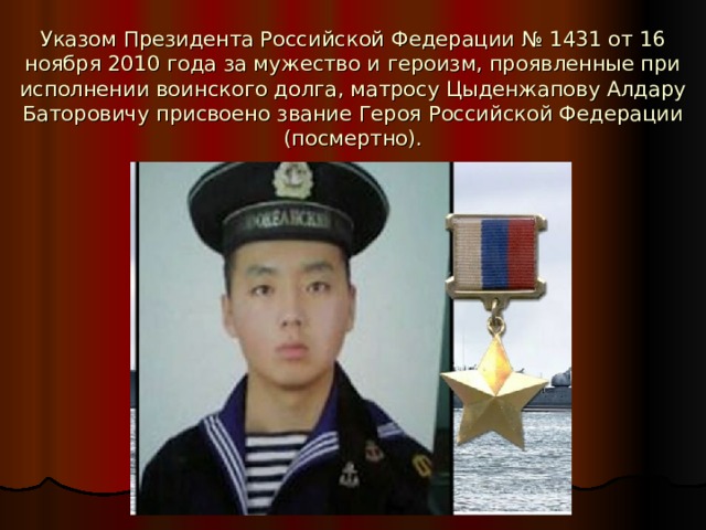 Указом Президента Российской Федерации № 1431 от 16 ноября 2010 года за мужество и героизм, проявленные при исполнении воинского долга, матросу Цыденжапову Алдару Баторовичу присвоено звание Героя Российской Федерации (посмертно). 