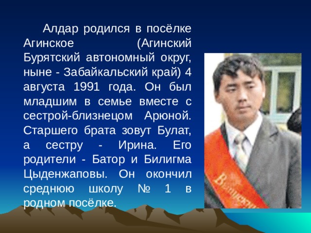   Алдар родился в посёлке Агинское (Агинский Бурятский автономный округ, ныне - Забайкальский край) 4 августа 1991 года. Он был младшим в семье вместе с сестрой-близнецом Арюной. Старшего брата зовут Булат, а сестру - Ирина. Его родители - Батор и Билигма Цыденжаповы. Он окончил среднюю школу № 1 в родном посёлке. 