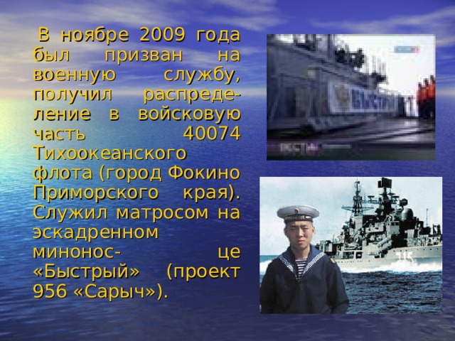    В ноябре 2009 года был призван на военную службу, получил распреде- ление в войсковую часть 40074 Тихоокеанского флота (город Фокино Приморского края). Служил матросом на эскадренном минонос- це «Быстрый» (проект 956 «Сарыч»). 