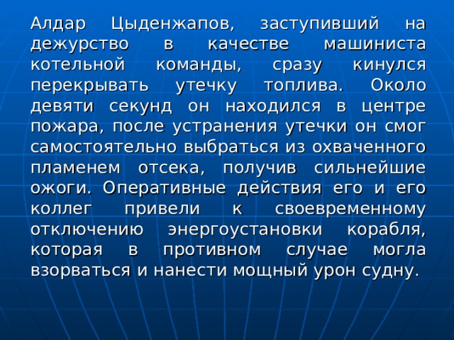  Алдар Цыденжапов, заступивший на дежурство в качестве машиниста котельной команды, сразу кинулся перекрывать утечку топлива. Около девяти секунд он находился в центре пожара, после устранения утечки он смог самостоятельно выбраться из охваченного пламенем отсека, получив сильнейшие ожоги. Оперативные действия его и его коллег привели к своевременному отключению энергоустановки корабля, которая в противном случае могла взорваться и нанести мощный урон судну. 