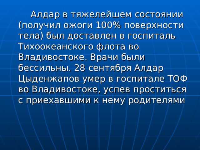    Алдар в тяжелейшем состоянии (получил ожоги 100% поверхности тела) был доставлен в госпиталь Тихоокеанского флота во Владивостоке. Врачи были бессильны. 28 сентября Алдар Цыденжапов умер в госпитале ТОФ во Владивостоке, успев проститься с приехавшими к нему родителями 