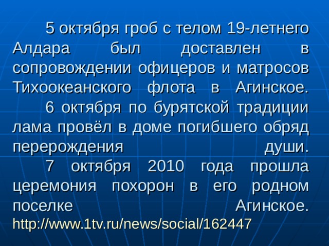  5 октября гроб с телом 19-летнего Алдара был доставлен в сопровождении офицеров и матросов Тихоокеанского флота в Агинское.   6 октября по бурятской традиции лама провёл в доме погибшего обряд перерождения души.   7 октября 2010 года прошла церемония похорон в его родном поселке Агинское.  http://www.1tv.ru/news/social/162447 