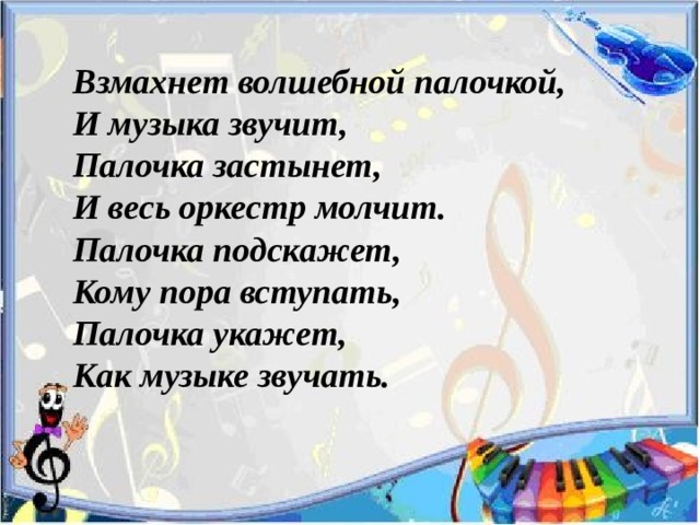Взмахнет волшебной палочкой,  И музыка звучит,  Палочка застынет,  И весь оркестр молчит.  Палочка подскажет,  Кому пора вступать,  Палочка укажет,  Как музыке звучать. 