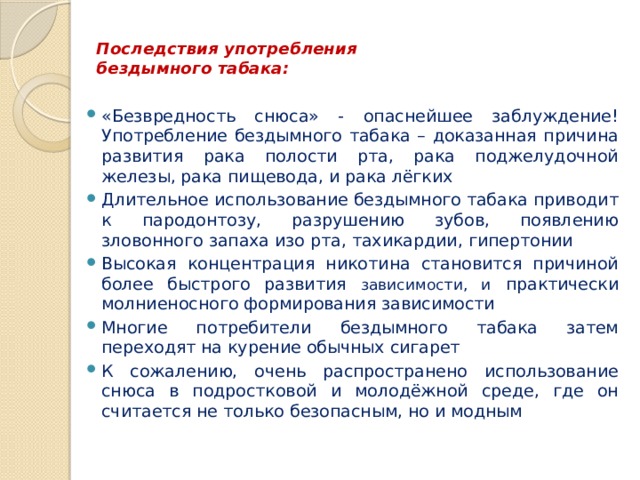  Последствия употребления  бездымного табака:   «Безвредность снюса» - опаснейшее заблуждение! Употребление бездымного табака – доказанная причина развития рака полости рта, рака поджелудочной железы, рака пищевода, и рака лёгких Длительное использование бездымного табака приводит к пародонтозу, разрушению зубов, появлению зловонного запаха изо рта, тахикардии, гипертонии Высокая концентрация никотина становится причиной более быстрого развития зависимости, и практически молниеносного формирования зависимости Многие потребители бездымного табака затем переходят на курение обычных сигарет К сожалению, очень распространено использование снюса в подростковой и молодёжной среде, где он считается не только безопасным, но и модным 