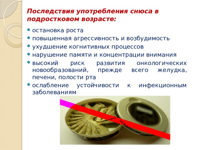 Последствия употребления снюса в подростковом возрасте:   остановка роста повышенная агрессивность и возбудимость ухудшение когнитивных процессов нарушение памяти и концентрации внимания высокий риск развития онкологических новообразований, прежде всего желудка, печени, полости рта ослабление устойчивости к инфекционным заболеваниям 