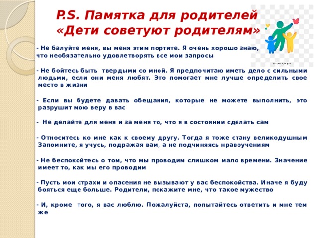  P.S. Памятка для родителей  «Дети советуют родителям»   - Не балуйте меня, вы меня этим портите. Я очень хорошо знаю, что необязательно удовлетворять все мои запросы  - Не бойтесь быть твердыми со мной. Я предпочитаю иметь дело с сильными людьми, если они меня любят. Это помогает мне лучше определить свое место в жизни  - Если вы будете давать обещания, которые не можете выполнить, это разрушит мою веру в вас  - Не делайте для меня и за меня то, что я в состоянии сделать сам  - Относитесь ко мне как к своему другу. Тогда я тоже стану великодушным Запомните, я учусь, подражая вам, а не подчиняясь нравоучениям  - Не беспокойтесь о том, что мы проводим слишком мало времени. Значение имеет то, как мы его проводим  - Пусть мои страхи и опасения не вызывают у вас беспокойства. Иначе я буду бояться еще больше. Родители, покажите мне, что такое мужество  - И, кроме того, я вас люблю. Пожалуйста, попытайтесь ответить и мне тем же 