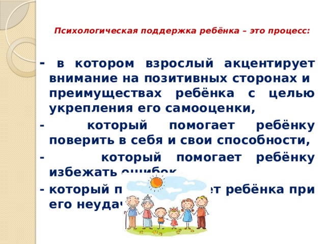  Психологическая поддержка ребёнка – это процесс:   - в котором взрослый акцентирует внимание на позитивных сторонах и преимуществах ребёнка с целью укрепления его самооценки, - который помогает ребёнку поверить в себя и свои способности, - который помогает ребёнку избежать ошибок, - который поддерживает ребёнка при его неудачах 
