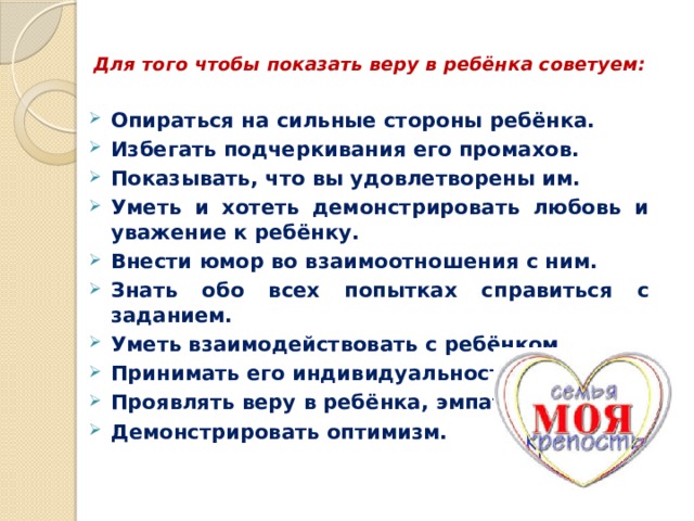  Для того чтобы показать веру в ребёнка советуем:   Опираться на сильные стороны ребёнка. Избегать подчеркивания его промахов. Показывать, что вы удовлетворены им. Уметь и хотеть демонстрировать любовь и уважение к ребёнку. Внести юмор во взаимоотношения с ним. Знать обо всех попытках справиться с заданием. Уметь взаимодействовать с ребёнком. Принимать его индивидуальность. Проявлять веру в ребёнка, эмпатию. Демонстрировать оптимизм. 