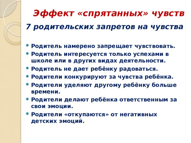 Эффект «спрятанных» чувств   7 родительских запретов на чувства  Родитель намерено запрещает чувствовать. Родитель интересуется только успехами в школе или в других видах деятельности. Родитель не дает ребёнку радоваться. Родители конкурируют за чувства ребёнка. Родители уделяют другому ребёнку больше времени. Родители делают ребёнка ответственным за свои эмоции. Родители «откупаются» от негативных детских эмоций. 