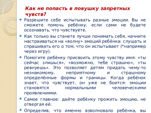 Как не попасть в ловушку запретных чувств?   Разрешите себе испытывать разные эмоции. Вы не сможете помочь ребёнку, если сами не будете осознавать, что чувствуете. Как только вы станете лучше понимать себя, начните настраиваться на «волну» эмоций ребёнка: слушать и спрашивать его о том, что он испытывает (*например через игру). Помогите ребёнку присвоить этому чувству имя: «ты сейчас злишься», «возможно, тебе страшно», «ты ревнуешь». Это позволяет детям придать чему-то незнакомому, неприятному и страшному определённые формы и границы. Когда ребёнок знает, что чувствует, он уже не боится: эмоции становятся нормальными человеческими проявлениями. Самое главное: дайте ребёнку прожить эмоцию, не отвергая её. Определив, что именно взволновало ребёнка, вы можете предложить ему помощь в решении проблемы. В то же время, ищите баланс между тем, что ребёнок делает сам, и тем, что делаете для него вы. Ведь сыну или дочери нужно учиться самостоятельно выходить из конфликтов. 