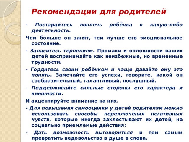 Рекомендации для родителей   - Постарайтесь вовлечь ребёнка в какую-либо деятельность . Чем больше он занят, тем лучше его эмоциональное состояние. - Запаситесь терпением . Промахи и оплошности ваших детей воспринимайте как неизбежные, но временные трудности. - Гордитесь своим ребёнком и чаще давайте ему это понять . Замечайте его успехи, говорите, какой он сообразительный, талантливый, послушный. - Поддерживайте сильные стороны его характера и внешности . И акцентируйте внимание на них. - Для повышения самооценки у детей родителям можно использовать способы переключения негативных чувств , которые иногда захлестывают их детей, на социально приемлемые действия: - Дать возможность выговориться и тем самым превратить недовольство в душе в слова. - Чётко обозначить словами негативные чувства . После такого пристального наблюдения они обычно исчезают. - Смоделировать выход из ситуации. 